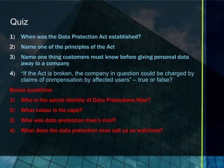 Quiz
1)   When was the Data Protection Act established?
2)   Name one of the principles of the Act
3)   Name one thing customers must know before giving personal data
     away to a company
4)   “If the Act is broken, the company in question could be charged by
     claims of compensation by affected users” – true or false?
Bonus questions:
1)   Who is the secret identity of Data Protections Man?
2)   What colour is his cape?
3)   Who was data protection man’s rival?
4)   What does the data protection man call us as watchers?
 