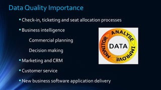 Data Quality Importance
•Check-in, ticketing and seat allocation processes
•Business intelligence
Commercial planning
Decision making
•Marketing and CRM
•Customer service
•New business software application delivery
 