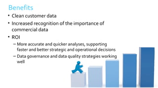 Benefits
• Clean customer data
• Increased recognition of the importance of
commercial data
• ROI
– More accurate and quicker analyses, supporting
faster and better strategic and operational decisions
– Data governance and data quality strategies working
well
 
