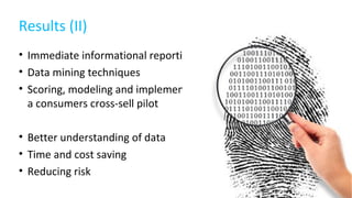 Results (II)
• Immediate informational reporting
• Data mining techniques
• Scoring, modeling and implementing
a consumers cross-sell pilot
• Better understanding of data
• Time and cost saving
• Reducing risk
 