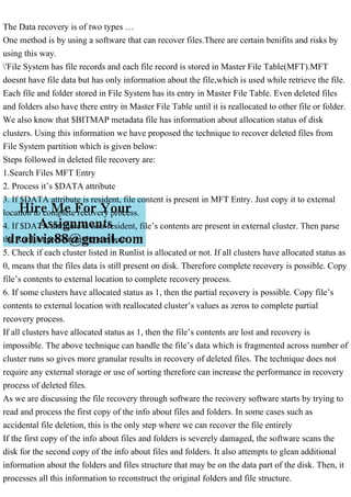 The Data recovery is of two types …
One method is by using a software that can recover files.There are certain benifits and risks by
using this way.
'File System has file records and each file record is stored in Master File Table(MFT).MFT
doesnt have file data but has only information about the file,which is used while retrieve the file.
Each file and folder stored in File System has its entry in Master File Table. Even deleted files
and folders also have there entry in Master File Table until it is reallocated to other file or folder.
We also know that $BITMAP metadata file has information about allocation status of disk
clusters. Using this information we have proposed the technique to recover deleted files from
File System partition which is given below:
Steps followed in deleted file recovery are:
1.Search Files MFT Entry
2. Process it’s $DATA attribute
3. If $DATA attribute is resident, file content is present in MFT Entry. Just copy it to external
location to complete recovery process.
4. If $DATA attribute is non-resident, file’s contents are present in external cluster. Then parse
the RunList present in the attribute.
5. Check if each cluster listed in Runlist is allocated or not. If all clusters have allocated status as
0, means that the files data is still present on disk. Therefore complete recovery is possible. Copy
file’s contents to external location to complete recovery process.
6. If some clusters have allocated status as 1, then the partial recovery is possible. Copy file’s
contents to external location with reallocated cluster’s values as zeros to complete partial
recovery process.
If all clusters have allocated status as 1, then the file’s contents are lost and recovery is
impossible. The above technique can handle the file’s data which is fragmented across number of
cluster runs so gives more granular results in recovery of deleted files. The technique does not
require any external storage or use of sorting therefore can increase the performance in recovery
process of deleted files.
As we are discussing the file recovery through software the recovery software starts by trying to
read and process the first copy of the info about files and folders. In some cases such as
accidental file deletion, this is the only step where we can recover the file entirely
If the first copy of the info about files and folders is severely damaged, the software scans the
disk for the second copy of the info about files and folders. It also attempts to glean additional
information about the folders and files structure that may be on the data part of the disk. Then, it
processes all this information to reconstruct the original folders and file structure.
 