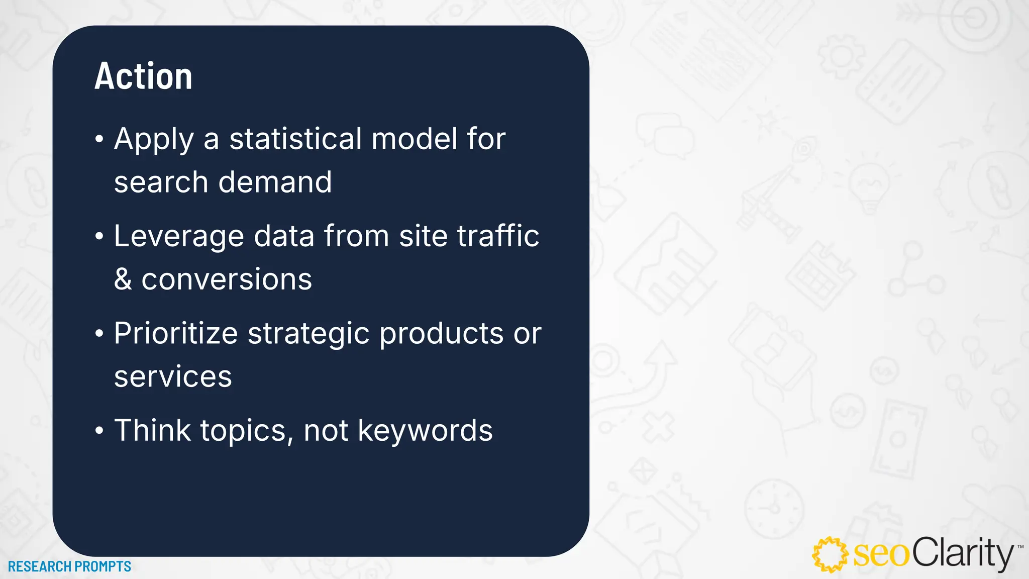 Action
• Apply a statistical model for
search demand
• Leverage data from site traffic
& conversions
• Prioritize strategic products or
services
• Think topics, not keywords
RESEARCH PROMPTS
 