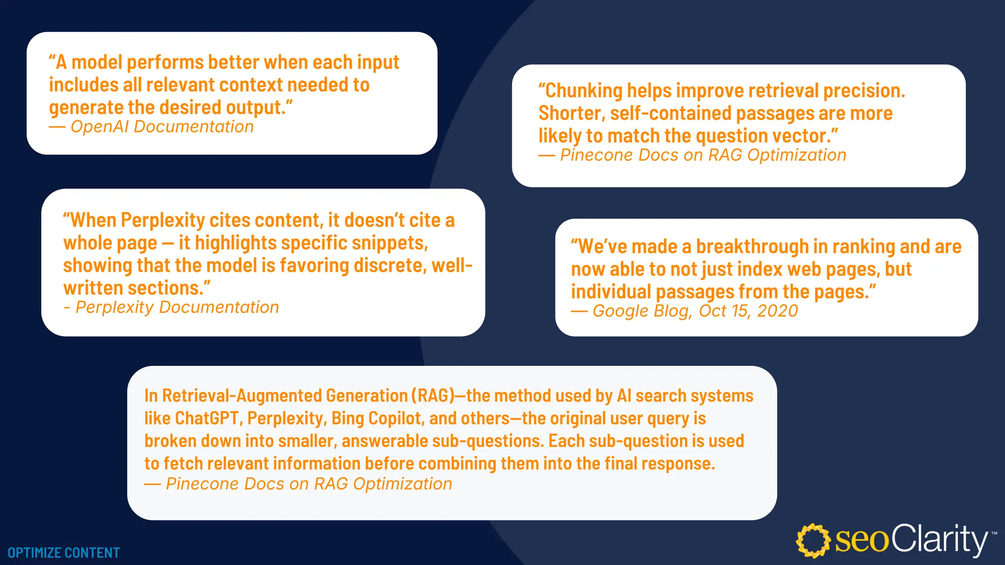 “Chunking helps improve retrieval precision.
Shorter, self-contained passages are more
likely to match the question vector.”
— Pinecone Docs on RAG Optimization
“We’ve made a breakthrough in ranking and are
now able to not just index web pages, but
individual passages from the pages.”
— Google Blog, Oct 15, 2020
“When Perplexity cites content, it doesn’t cite a
whole page — it highlights specific snippets,
showing that the model is favoring discrete, well-
written sections.”
- Perplexity Documentation
“A model performs better when each input
includes all relevant context needed to
generate the desired output.”
— OpenAI Documentation
In Retrieval-Augmented Generation (RAG)—the method used by AI search systems
like ChatGPT, Perplexity, Bing Copilot, and others—the original user query is
broken down into smaller, answerable sub-questions. Each sub-question is used
to fetch relevant information before combining them into the final response.
— Pinecone Docs on RAG Optimization
OPTIMIZE CONTENT
 