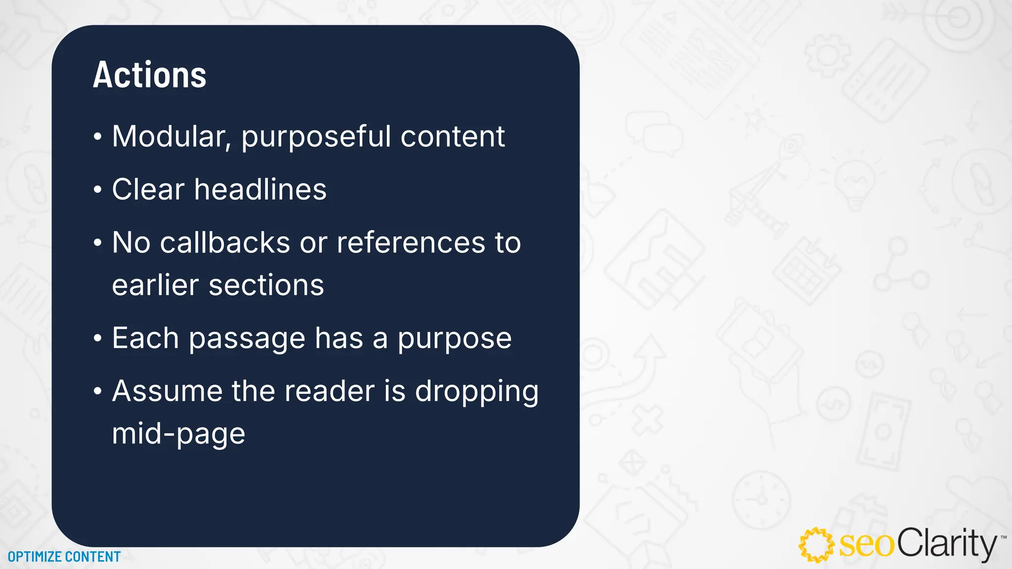 • Modular, purposeful content
• Clear headlines
• No callbacks or references to
earlier sections
• Each passage has a purpose
• Assume the reader is dropping
mid-page
Actions
OPTIMIZE CONTENT
 