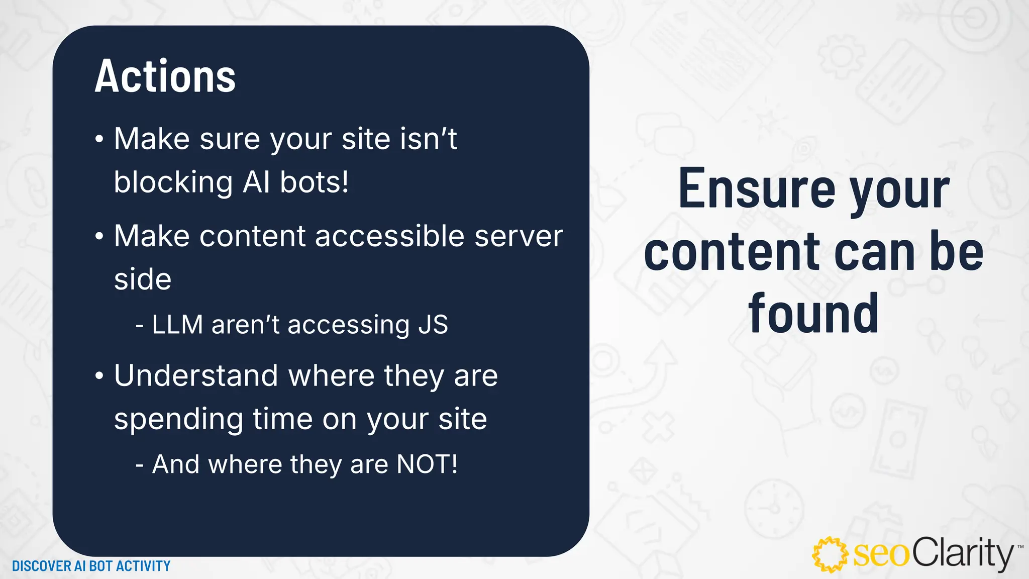 Actions
• Make sure your site isn’t
blocking AI bots!
• Make content accessible server
side
⁃ LLM aren’t accessing JS
• Understand where they are
spending time on your site
⁃ And where they are NOT!
Ensure your
content can be
found
DISCOVER AI BOT ACTIVITY
 
