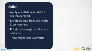 Action
• Apply a statistical model for
search demand
• Leverage data from site traffic
& conversions
• Prioritize strategic products or
services
• Think topics, not keywords
RESEARCH PROMPTS
 