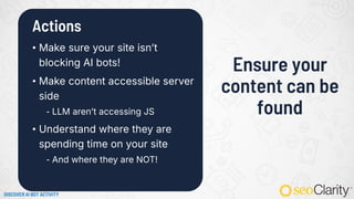 Actions
• Make sure your site isn’t
blocking AI bots!
• Make content accessible server
side
⁃ LLM aren’t accessing JS
• Understand where they are
spending time on your site
⁃ And where they are NOT!
Ensure your
content can be
found
DISCOVER AI BOT ACTIVITY
 