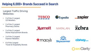 Helping 6,000+ Brands Succeed in Search
Largest Traffic Driving
Websites:
• 2 of the 2 Largest
US Retailers
• 2 of the 2 Largest
Pharmacy Stores
• 2 of the 2 Largest
Home Improvement Brands
• 3 of the 3 Largest
Fashion Retailers
• 6 of the Largest
Travel & Hospitality Brands
 
