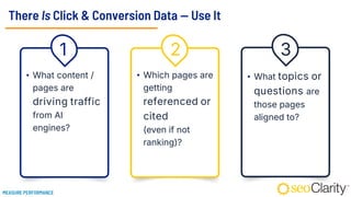 There Is Click & Conversion Data — Use It
• What content /
pages are
driving traffic
from AI
engines?
• Which pages are
getting
referenced or
cited
(even if not
ranking)?
• What topics or
questions are
those pages
aligned to?
1 2 3
MEASURE PERFORMANCE
 