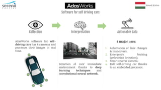 AdasWorks software for self-
driving cars has 6 cameras and
processes their images in real
time.
Detection of cars’ immediate
environment thanks to deep
learning techniques and
convolutional neural network.
4 major uses:
1. Automation of lane changes
& maneuvers;
2. Emergency braking
(pedestrian detection);
3. Smart reverse camera;
4. Full self-driving car thanks
to an embedded processor.
Raised $2.65m
Collection Interpretation Actionable data
Software for self driving cars
 
