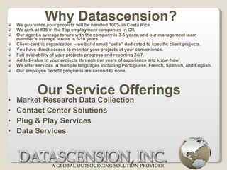 We guarantee your projects will be handled 100% in Costa Rica.  We rank at #35 in the Top employment companies in CR.  Our agent’s average tenure with the company is 3-5 years, and our management team member’s average tenure is 5-10 years. Client-centric organization – we build small “cells” dedicated to specific client projects. You have direct access to monitor your projects at your convenience.  Full availability of your projects progress and reporting 24/7.  Added-value to your projects through our years of experience and know-how.  We offer services in multiple languages including Portuguese, French, Spanish, and English. Our employee benefit programs are second to none. Market Research Data Collection Contact Center Solutions Plug & Play Services Data Services  Why Datascension? Our Service Offerings 