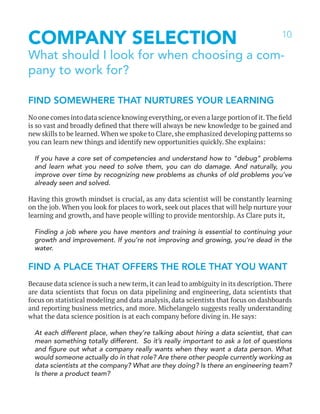 10
COMPANY SELECTION
What should I look for when choosing a com-
pany to work for?
FIND SOMEWHERE THAT NURTURES YOUR LEARNING
No one comes into data science knowing everything,or even a large portion of it.The field
is so vast and broadly defined that there will always be new knowledge to be gained and
new skills to be learned. When we spoke to Clare, she emphasized developing patterns so
you can learn new things and identify new opportunities quickly. She explains:
If you have a core set of competencies and understand how to “debug” problems
and learn what you need to solve them, you can do damage. And naturally, you
improve over time by recognizing new problems as chunks of old problems you’ve
already seen and solved.
Having this growth mindset is crucial, as any data scientist will be constantly learning
on the job. When you look for places to work, seek out places that will help nurture your
learning and growth, and have people willing to provide mentorship. As Clare puts it,
Finding a job where you have mentors and training is essential to continuing your
growth and improvement. If you’re not improving and growing, you’re dead in the
water.
FIND A PLACE THAT OFFERS THE ROLE THAT YOU WANT
Because data science is such a new term, it can lead to ambiguity in its description. There
are data scientists that focus on data pipelining and engineering, data scientists that
focus on statistical modeling and data analysis, data scientists that focus on dashboards
and reporting business metrics, and more. Michelangelo suggests really understanding
what the data science position is at each company before diving in. He says:
At each different place, when they’re talking about hiring a data scientist, that can
mean something totally different. So it’s really important to ask a lot of questions
and figure out what a company really wants when they want a data person. What
would someone actually do in that role? Are there other people currently working as
data scientists at the company? What are they doing? Is there an engineering team?
Is there a product team?
 