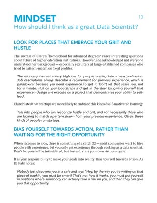 13
MINDSET
How should I think as a great Data Scientist?
LOOK FOR PLACES THAT EMBRACE YOUR GRIT AND
HUSTLE
The success of Clare’s “homeschool for advanced degrees” raises interesting questions
about future of higher education institutions. However, she acknowledged not everyone
understood her background — especially recruiters at large established companies who
tried to pattern-match on fixed profiles:
The economy has set a very high bar for people coming into a new profession.
Job descriptions always describe a requirement for previous experience, which is
paradoxical because you need experience to get it. Don’t let that scare you, not
for a minute. Pull on your bootstraps and get in the door by giving yourself that
experience - design and execute on a project that demonstrates your ability to self-
lead.
Clare hinted that startups are more likely to embrace this kind of self-motivated learning:
Talk with people who can recognize hustle and grit, and not necessarily those who
are looking to match a pattern drawn from your previous experience. Often, these
kinds of people run startups.
BIAS YOURSELF TOWARDS ACTION, RATHER THAN
WAITING FOR THE RIGHT OPPORTUNITY
When it comes to jobs, there is something of a catch 22 — most companies want to hire
people with experience, but you only get experience through working as a data scientist.
Don’t let yourself be intimidated, but instead, start your own virtuous cycle.
It is your responsibility to make your goals into reality. Bias yourself towards action. As
DJ Patil notes:
Nobody just discovers you at a cafe and says “Hey, by the way you’re writing on that
piece of napkin, you must be smart! That’s not how it works, you must put yourself
in positions where somebody can actually take a risk on you, and then they can give
you that opportunity.
 