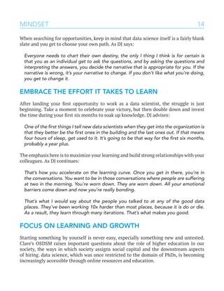 14MINDSET
When searching for opportunities, keep in mind that data science itself is a fairly blank
slate and you get to choose your own path. As DJ says:
Everyone needs to chart their own destiny, the only I thing I think is for certain is
that you as an individual get to ask the questions, and by asking the questions and
interpreting the answers, you decide the narrative that is appropriate for you. If the
narrative is wrong, it’s your narrative to change. If you don’t like what you’re doing,
you get to change it.
EMBRACE THE EFFORT IT TAKES TO LEARN
After landing your first opportunity to work as a data scientist, the struggle is just
beginning. Take a moment to celebrate your victory, but then double down and invest
the time during your first six months to soak up knowledge. DJ advises:
One of the first things I tell new data scientists when they get into the organization is
that they better be the first ones in the building and the last ones out. If that means
four hours of sleep, get used to it. It’s going to be that way for the first six months,
probably a year plus.
The emphasis here is to maximize your learning and build strong relationships with your
colleagues. As DJ continues:
That’s how you accelerate on the learning curve. Once you get in there, you’re in
the conversations. You want to be in those conversations where people are suffering
at two in the morning. You’re worn down. They are worn down. All your emotional
barriers come down and now you’re really bonding.
That’s what I would say about the people you talked to at any of the good data
places. They’ve been working 10x harder than most places, because it is do or die.
As a result, they learn through many iterations. That’s what makes you good.
FOCUS ON LEARNING AND GROWTH
Starting something by yourself is never easy, especially something new and untested.
Clare’s OSDSM raises important questions about the role of higher education in our
society, the ways in which society assigns social capital and the downstream aspects
of hiring. data science, which was once restricted to the domain of PhDs, is becoming
increasingly accessible through online resources and education.
 