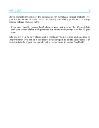 15
Clare’s example demonstrates the possibilities for individuals without graduate level
qualifications or certifications. Focus on learning and solving problems; it is always
possible to forge your own path:
If you want to get to the next level, wherever your next level may be, it’s possible to
pave your own road that leads you there. It’s a monstrously tough road, but it’s your
road.
Data science is in its early stages, and is continually being defined and redefined by
the people that are a part of it. The lack of a standard path to go into data science is an
opportunity to forge your own path by using your personal strengths. Good luck!
MINDSET
 