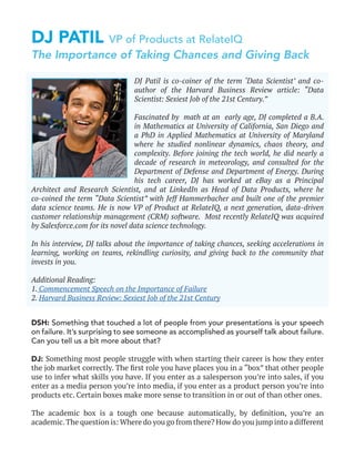 DJ PATIL VP of Products at RelateIQ
DSH: Something that touched a lot of people from your presentations is your speech
on failure. It’s surprising to see someone as accomplished as yourself talk about failure.
Can you tell us a bit more about that?
DJ: Something most people struggle with when starting their career is how they enter
the job market correctly. The first role you have places you in a “box” that other people
use to infer what skills you have. If you enter as a salesperson you’re into sales, if you
enter as a media person you’re into media, if you enter as a product person you’re into
products etc. Certain boxes make more sense to transition in or out of than other ones.
The academic box is a tough one because automatically, by definition, you’re an
academic.The question is: Where do you go from there? How do you jump into a different
DJ Patil is co-coiner of the term ‘Data Scientist’ and co-
author of the Harvard Business Review article: “Data
Scientist: Sexiest Job of the 21st Century.”
Fascinated by math at an early age, DJ completed a B.A.
in Mathematics at University of California, San Diego and
a PhD in Applied Mathematics at University of Maryland
where he studied nonlinear dynamics, chaos theory, and
complexity. Before joining the tech world, he did nearly a
decade of research in meteorology, and consulted for the
Department of Defense and Department of Energy. During
his tech career, DJ has worked at eBay as a Principal
Architect and Research Scientist, and at LinkedIn as Head of Data Products, where he
co-coined the term “Data Scientist” with Jeff Hammerbacher and built one of the premier
data science teams. He is now VP of Product at RelateIQ, a next generation, data-driven
customer relationship management (CRM) software. Most recently RelateIQ was acquired
by Salesforce.com for its novel data science technology.
In his interview, DJ talks about the importance of taking chances, seeking accelerations in
learning, working on teams, rekindling curiosity, and giving back to the community that
invests in you.
Additional Reading:
1. Commencement Speech on the Importance of Failure
2. Harvard Business Review: Sexiest Job of the 21st Century
The Importance of Taking Chances and Giving Back
 