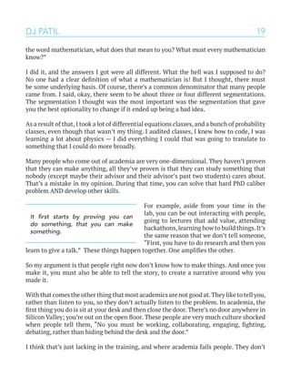19
the word mathematician, what does that mean to you? What must every mathematician
know?”
I did it, and the answers I got were all different. What the hell was I supposed to do?
No one had a clear definition of what a mathematician is! But I thought, there must
be some underlying basis. Of course, there’s a common denominator that many people
came from. I said, okay, there seem to be about three or four different segmentations.
The segmentation I thought was the most important was the segmentation that gave
you the best optionality to change if it ended up being a bad idea.
As a result of that, I took a lot of differential equations classes, and a bunch of probability
classes, even though that wasn’t my thing. I audited classes, I knew how to code, I was
learning a lot about physics — I did everything I could that was going to translate to
something that I could do more broadly.
Many people who come out of academia are very one-dimensional. They haven’t proven
that they can make anything, all they’ve proven is that they can study something that
nobody (except maybe their advisor and their advisor’s past two students) cares about.
That’s a mistake in my opinion. During that time, you can solve that hard PhD caliber
problem AND develop other skills.
For example, aside from your time in the
lab, you can be out interacting with people,
going to lectures that add value, attending
hackathons,learning how to build things.It’s
the same reason that we don’t tell someone,
“First, you have to do research and then you
learn to give a talk.” These things happen together. One amplifies the other.
So my argument is that people right now don’t know how to make things. And once you
make it, you must also be able to tell the story, to create a narrative around why you
made it.
With that comes the other thing that most academics are not good at.They like to tell you,
rather than listen to you, so they don’t actually listen to the problem. In academia, the
first thing you do is sit at your desk and then close the door. There’s no door anywhere in
Silicon Valley; you’re out on the open floor. These people are very much culture shocked
when people tell them, “No you must be working, collaborating, engaging, fighting,
debating, rather than hiding behind the desk and the door.”
I think that’s just lacking in the training, and where academia fails people. They don’t
DJ PATIL
It first starts by proving you can
do something, that you can make
something.
 