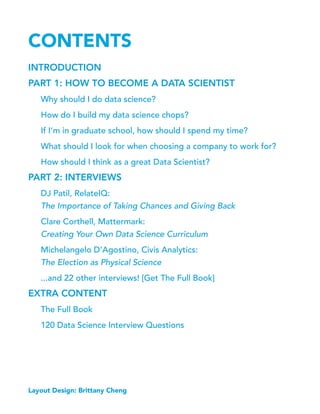 CONTENTS
INTRODUCTION
PART 1: HOW TO BECOME A DATA SCIENTIST
Why should I do data science?
How do I build my data science chops?
If I’m in graduate school, how should I spend my time?
What should I look for when choosing a company to work for?
How should I think as a great Data Scientist?
PART 2: INTERVIEWS
DJ Patil, RelateIQ:
The Importance of Taking Chances and Giving Back
Clare Corthell, Mattermark:
Creating Your Own Data Science Curriculum
Michelangelo D’Agostino, Civis Analytics:
The Election as Physical Science
...and 22 other interviews! [Get The Full Book]
EXTRA CONTENT
The Full Book
120 Data Science Interview Questions
Layout Design: Brittany Cheng
 