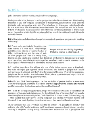 20
get a chance to work in teams; they don’t work in groups.
Undergrad education,however is undergoing some radical transformations.We’re seeing
that shift if you just compare the amount of hackathons, collaboration, team projects
that exist today versus a few years ago. It’s really about getting people trained and ready
for the work force. The Masters students do some of that as well but the PhDs do not.
I think it’s because many academics are interested in training replicas of themselves
rather than doing what’s right for society and giving people the optionality as individuals
to make choices.
DSH: How does collaboration change from academic graduate programs to working
in industry?
DJ: People make a mistake by forgetting that
data science is a team sport. People might
point to people like me or Hammerbacher or
Hilary or Peter Norvig and they say, oh look
at these people! It’s false, it’s totally false,
there’s not one single data scientist that does it all on their own. data science is a team
sport,somebody has to bring the data together,somebody has to move it,someone needs
to analyse it, someone needs to be there to bounce ideas around.
Jeff couldn’t have done this without the rest of the infrastructure team at Facebook,
the team he helped put together. There are dozens and dozens of people that I could
not have done it without, and that’s true for everyone! Because it’s a bit like academia,
people see data scientists as solo hunters. That’s a false representation, largely because
of media and the way things get interpreted.
DSH: Do you think there’s going to be this evolution of people in data science who
work for a few years, then take those skills and then apply them to all sorts of different
problem domains, like in civics, education and health care?
DJ: I think it’s the beginning of a trend.I hope it becomes one.Datakind is one of the first
examples of that, and so is data science for Social Good. One of the ones that’s personally
close to my heart is something called Crisis Text Line. It comes out of DoSomething.org
— they started this really clever texting campaign as a suicide prevention hotline and
the result is we started getting these text messages that were just heart wrenching.
There were calls that said “I’ve been raped by my father,” “I’m going to cut myself,” “I’m
going to take pills,” really just tragic stuff. Most teens nowadays do not interact by voice
- calling is tough but texting is easy. The amount of information that is going back and
DJ PATIL
People make a mistake by forgetting
that data science is a team sport.
 