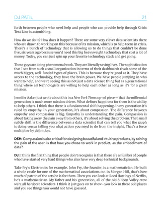 21
forth between people who need help and people who can provide help through Crisis
Text Line is astonishing.
How do we do it? How does it happen? There are some very clever data scientists there
who are drawn to working on this because of its mission, which is to help teens in crisis.
There’s a bunch of technology that is allowing us to do things that couldn’t be done
five, six years ago because you’d need this big heavyweight technology that cost a lot of
money. Today, you can just spin up your favorite technology stack and get going.
These guys are doing phenomenal work.They are literally saving lives.The sophistication
that I see from such a small organization in terms of their dashboards rivals some of the
much bigger, well-funded types of places. This is because they’re good at it. They have
access to the technology, they have the brain power. We have people jumping in who
want to help, and we’re seeing this as not just a data science thing but as a generational
thing where all technologists are willing to help each other as long as it’s for a great
mission.
Jennifer Aaker just wrote about this in a New York Times op-ed piece—that the millennial
generation is much more mission driven. What defines happiness for them is the ability
to help others. I think that there is a fundamental shift happening. In my generation it’s
ruled by empathy. In your generation, it’s about compassion. The difference between
empathy and compassion is big. Empathy is understanding the pain. Compassion is
about taking away the pain away from others, it’s about solving the problem. That small
subtle shift is the difference between a data scientist that can tell you what the graph
is doing versus telling you what action you need to do from the insight. That’s a force
multiplier by definition.
DSH:Compassionisalsocriticalfordesigningbeautifulandintuitiveproducts,bysolving
the pain of the user. Is that how you chose to work in product, as the embodiment of
data?
DJ: I think the first thing that people don’t recognize is that there are a number of people
who have started very hard things who also have very deep technical backgrounds.
Take Fry’s Electronics for example. John Fry, the founder, is a mathematician. He built
a whole castle for one of the mathematical associations out in Morgan Hill, that’s how
much of patron of the arts he is for them. Then you can look at Reed Hastings of Netflix,
he’s a mathematician. My father and his generation, all of the old Silicon Valley crew
were all hardcore scientists. I think it just goes on to show - you look in these odd places
and you see things you would not have guessed.
DJ PATIL
 