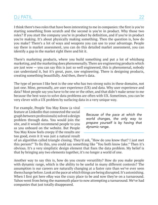 22
I think there’s two roles that have been interesting to me in companies: the first is you’re
starting something from scratch and the second is you’re in product. Why those two
roles? If you start the company you’re in product by definition, and if you’re in product
you’re making. It’s about physically making something. Then the question is, how do
you make? There’s a lot of ways and weapons you can use to your advantage. People
say there is market assessment, you can do this detailed market assessment, you can
identify a gap in the market right there and hit it.
There’s marketing products, where you build something and put a lot of whizbang
marketing,and the marketing does phenomenally.There are engineering products which
are just wow — you can say this is just so well engineered, this is phenomenal, nobody
can understand it, but it’s great, pure, raw engineering. There is designing products,
creating something beautifully. And then, there’s data.
The type of person I like best is the one who has two strong suits in these domains, not
just one. Mine, personally, are user experience (UX) and data. Why user experience and
data? Most people say you have to be one or the other, and that didn’t make sense to me
because the best ways to solve data problems are often with UX. Sometimes, you can be
very clever with a UX problem by surfacing data in a very unique way.
For example, People You May Know (a viral
feature at LinkedIn that connected the social
graph between professionals) solved a design
problem through data. You would join the
site, and it would recommend people to you
as you onboard on the website. But People
You May Know feels creepy if the results are
too good, even it it was just a natural result
of an algorithm called triangle closing. They’d ask, “How do you know that? I just met
this person!” To fix this, you could say something like “You both know Jake.” Then it’s
obvious. It’s a very simplistic design element that fixes the data problem. My belief is
that by bringing any two elements together, it’s no longer a world of one.
Another way to say this is, how do you create versatility? How do you make people
with dynamic range, which is the ability to be useful in many different contexts? The
assumption is our careers are naturally changing at a faster rate than we’ve ever seen
themchangebefore.Lookatthepaceatwhichthingsarebeingdisrupted.It’sastonishing.
When I first got here eBay was the crazy place to be and now they’re on a turnaround.
Yahoo went from being the mammoth place to now attempting a turnaround. We’ve had
companies that just totally disappeared.
DJ PATIL
Because of the pace at which the
world changes, the only way to
prepare yourself is by having that
dynamic range.
 