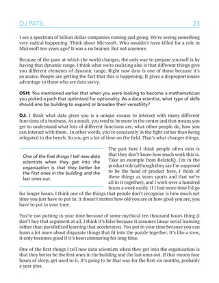 23
I see a spectrum of billion dollar companies coming and going. We’re seeing something
very radical happening. Think about Microsoft. Who wouldn’t have killed for a role in
Microsoft ten years ago? It was a no brainer. But not anymore.
Because of the pace at which the world changes, the only way to prepare yourself is by
having that dynamic range. I think what we’re realizing also is that different things give
you different elements of dynamic range. Right now data is one of those because it’s
so scarce. People are getting the fact that this is happening. It gives a disproportionate
advantage to those who are data savvy.
DSH: You mentioned earlier that when you were looking to become a mathematician
you picked a path that optimized for optionality. As a data scientist, what type of skills
should one be building to expand or broaden their versatility?
DJ: I think what data gives you is a unique excuse to interact with many different
functions of a business. As a result, you tend to be more in the center and that means you
get to understand what lots of different functions are, what other people do, how you
can interact with them. In other words, you’re constantly in the fight rather than being
relegated to the bench. So you get a lot of time on the field. That’s what changes things.
The part here I think people often miss is
that they don’t know how much work this is.
Take an example from RelateIQ. I’m in the
product role (although they say I’m supposed
to be the head of product here, I think of
these things as team sports and that we’re
all in it together), and I work over a hundred
hours a week easily. If I had more time I’d go
for longer hours. I think one of the things that people don’t recognize is how much net
time you just have to put in. It doesn’t matter how old you are or how good you are, you
have to put in your time.
You’re not putting in your time because of some mythical ten thousand hours thing (I
don’t buy that argument at all, I think it’s false because it assumes linear serial learning
rather than parallelized learning that accelerates). You put in your time because you can
learn a lot more about disparate things that fit into the puzzle together. It’s like a stew,
it only becomes good if it’s been simmering for long time.
One of the first things I tell new data scientists when they get into the organization is
that they better be the first ones in the building and the last ones out. If that means four
hours of sleep, get used to it. It’s going to be that way for the first six months, probably
a year plus.
DJ PATIL
One of the first things I tell new data
scientists when they get into the
organization is that they better be
the first ones in the building and the
last ones out.
 