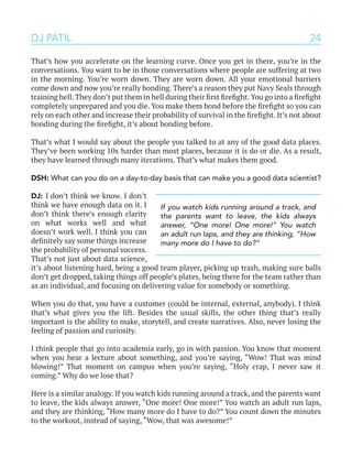 24
That’s how you accelerate on the learning curve. Once you get in there, you’re in the
conversations. You want to be in those conversations where people are suffering at two
in the morning. You’re worn down. They are worn down. All your emotional barriers
come down and now you’re really bonding. There’s a reason they put Navy Seals through
training hell.They don’t put them in hell during their first firefight.You go into a firefight
completely unprepared and you die. You make them bond before the firefight so you can
rely on each other and increase their probability of survival in the firefight. It’s not about
bonding during the firefight, it’s about bonding before.
That’s what I would say about the people you talked to at any of the good data places.
They’ve been working 10x harder than most places, because it is do or die. As a result,
they have learned through many iterations. That’s what makes them good.
DSH: What can you do on a day-to-day basis that can make you a good data scientist?
DJ: I don’t think we know. I don’t
think we have enough data on it. I
don’t think there’s enough clarity
on what works well and what
doesn’t work well. I think you can
definitely say some things increase
the probability of personal success.
That’s not just about data science,
it’s about listening hard, being a good team player, picking up trash, making sure balls
don’t get dropped, taking things off people’s plates, being there for the team rather than
as an individual, and focusing on delivering value for somebody or something.
When you do that, you have a customer (could be internal, external, anybody). I think
that’s what gives you the lift. Besides the usual skills, the other thing that’s really
important is the ability to make, storytell, and create narratives. Also, never losing the
feeling of passion and curiosity.
I think people that go into academia early, go in with passion. You know that moment
when you hear a lecture about something, and you’re saying, “Wow! That was mind
blowing!” That moment on campus when you’re saying, “Holy crap, I never saw it
coming.” Why do we lose that?
Here is a similar analogy. If you watch kids running around a track, and the parents want
to leave, the kids always answer, “One more! One more!” You watch an adult run laps,
and they are thinking, “How many more do I have to do?” You count down the minutes
to the workout, instead of saying, “Wow, that was awesome!”
DJ PATIL
If you watch kids running around a track, and
the parents want to leave, the kids always
answer, “One more! One more!” You watch
an adult run laps, and they are thinking, “How
many more do I have to do?”
 