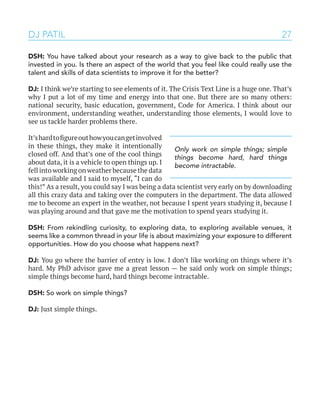 27
DSH: You have talked about your research as a way to give back to the public that
invested in you. Is there an aspect of the world that you feel like could really use the
talent and skills of data scientists to improve it for the better?
DJ: I think we’re starting to see elements of it. The Crisis Text Line is a huge one. That’s
why I put a lot of my time and energy into that one. But there are so many others:
national security, basic education, government, Code for America. I think about our
environment, understanding weather, understanding those elements, I would love to
see us tackle harder problems there.
It’shardtofigureouthowyoucangetinvolved
in these things, they make it intentionally
closed off. And that’s one of the cool things
about data, it is a vehicle to open things up. I
fell into working on weather because the data
was available and I said to myself, “I can do
this!” As a result, you could say I was being a data scientist very early on by downloading
all this crazy data and taking over the computers in the department. The data allowed
me to become an expert in the weather, not because I spent years studying it, because I
was playing around and that gave me the motivation to spend years studying it.
DSH: From rekindling curiosity, to exploring data, to exploring available venues, it
seems like a common thread in your life is about maximizing your exposure to different
opportunities. How do you choose what happens next?
DJ: You go where the barrier of entry is low. I don’t like working on things where it’s
hard. My PhD advisor gave me a great lesson — he said only work on simple things;
simple things become hard, hard things become intractable.
DSH: So work on simple things?
DJ: Just simple things.
DJ PATIL
Only work on simple things; simple
things become hard, hard things
become intractable.
 