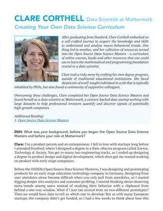 CLARE CORTHELL Data Scientist at Mattermark
DSH: What was your background, before you began the Open Source Data Science
Masters and before your role at Mattermark?
Clare: I’m a product person and an entrepreneur. I fell in love with startups long before
I attended Stanford, where I designed a degree in a then-obscure program called Science,
Technology & Society. You get to marry two engineering tracks, so I ended up designing
a degree in product design and digital development, which then got me started working
on product with early stage companies.
Before the OSDSM (Open Source Data Science Masters), I was designing and prototyping
products for an early stage education technology company in Germany. Designing from
user anecdotes alone became difficult when you only pull from anecdotes, so I started
digging deeper into analytics and customer profiling. I started thinking about observing
meta-trends among users instead of studying their behavior with a clipboard from
behind a one-way window. What if I just ran several tests on two different prototypes?
Then we would have data to tell us which one to develop! But as with many European
startups, the company didn’t get funded, so I had a few weeks to think about how this
After graduating from Stanford, Clare Corthell embarked on
a self-crafted journey to acquire the knowledge and skills
to understand and analyze macro-behavioral trends. One
thing led to another, and her collection of resources turned
into the Open Source Data Science Masters - a curriculum
of online courses, books and other resources that one could
use to learn the mathematical and programming foundation
crucial to a data scientist.
Clare took a risky move by crafting her own degree program,
outside of traditional educational institutions. She faced
skepticism of a self-taught individual in a job that is typically
inhabited by PhDs, but also found a community of supportive colleagues.
Overcoming these challenges, Clare completed her Open Source Data Science Masters and
found herself as a data scientist at Mattermark, a venture-backed data startup working with
large datasets to help professional investors quantify and discover signals of potentially
high-growth companies.
Additional Reading:
1. Open Source Data Science Masters
Creating Your Own Data Science Curriculum
 