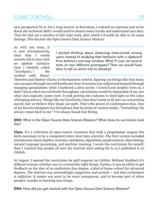 29CLARE CORTHELL
new perspective fit in. On a long layover in Barcelona, I ordered an espresso and wrote
down the technical skills I would need to dissect meta-trends and understand user data.
That list laid out 6 months of full-time work, after which I’d really be able to do some
damage. This became the Open Source Data Science Masters.
As with any story, it
is now retrospectively
clear that I would
secretly fall in love with
an applied statistics
class I cheekily called
“Exceltastic.” We
worked with Bayes’
Theorem and Markov Chains in the business context, figuring out things like how many
cars can pass through two toll booths per hour.Everyone else sulked and moaned through
munging spreadsheets while I harbored a dirty secret: I loved Excel models! Even so, I
didn’t know when my toll booth throughput calculations would be demanded of me, nor
what class logically comes next. It took getting into industry to shed light on the value
of keeping metrics. Things like my Exceltastic class don’t seem to fit into an overarching
puzzle, but we believe they shape our path. That’s the power of confirmation bias. One
of my favorite designers has this phrase that he prints in various media: “Everything I do
always comes back to me.” I’ve always found that fitting.
DSH: What is the Open Source Data Science Masters? What does its curriculum look
like?
Clare: It’s a collection of open-source resources that help a programmer acquire the
skills necessary to be a competent entry-level data scientist. The first version included
introductory linear algebra,statistics,databases,algorithms,graph analysis,data mining,
natural language processing, and machine learning. I wrote the curriculum for myself,
then I realized that people all over the internet were asking for it, so I published it on
GitHub.
In August, I opened the curriculum for pull requests on GitHub. Without feedback it’s
difficult to know whether you’ve covered the right things. Further, it was an effort to get
feedback on the idea of an institution-free degree, a kind of home-school for advanced
degrees. The internet was astonishingly supportive and excited — and that excitement
is addictive. It makes you want to be more transparent, and to become part of other
peoples’ wonder in learning new things.
DSH: How did you get started with the Open Source Data Science Masters?
I started thinking about observing meta-trends among
users instead of studying their behavior with a clipboard
from behind a one-way window. What if I just ran several
tests on two different prototypes? Then we would have
data to tell us which one to develop!
 