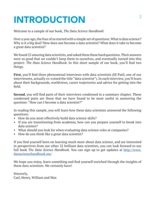 3
INTRODUCTION
Welcome to a sample of our book, The Data Science Handbook!
Over a year ago,the four of us started with a simple set of questions: What is data science?
Why is it a big deal? How does one become a data scientist? What does it take to become
a great data scientist?
We found 25 amazing data scientists,and asked them these hard questions.Their answers
were so good that we couldn’t keep them to ourselves, and eventually turned into this
project: The Data Science Handbook. In this short sample of our book, you’ll find two
things.
First, you’ll find three phenomenal interviews with data scientists (DJ Patil, one of our
interviewees, actually co-coined the title “data scientist”). In each interview, you’ll learn
about their backgrounds, worldviews, career trajectories and advice for getting into the
field.
Second, you will find parts of their interviews condensed in a summary chapter. These
condensed parts are those that we have found to be most useful in answering the
question: “How can I become a data scientist?”
In reading this sample, you will learn how these data scientists answered the following
questions:
•	 How do you most effectively build data science skills?
•	 If you are transitioning from academia, how can you prepare yourself to break into
data science?
•	 What should you look for when evaluating data science roles at companies?
•	 How do you think like a great data scientist?
If you find yourself keen on learning much more about data science, and are interested
in perspectives from our other 22 brilliant data scientists, you can look forward to our
full book The Data Science Handbook. You can sign up to get updates at http://www.
datasciencehandbook.me/
We hope you enjoy, learn something and find yourself enriched through the insights of
these data scientists. We certainly have!
Sincerely,
Carl, Henry, William and Max
 