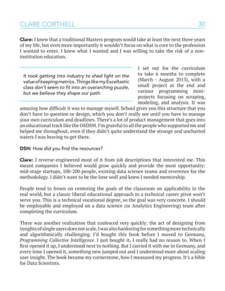30CLARE CORTHELL
Clare: I knew that a traditional Masters program would take at least the next three years
of my life, but even more importantly it wouldn’t focus on what is core to the profession
I wanted to enter. I knew what I wanted and I was willing to take the risk of a non-
institution education.
I set out for the curriculum
to take 6 months to complete
(March - August 2013), with a
small project at the end and
various programming mini-
projects focusing on scraping,
modeling, and analysis. It was
amazing how difficult it was to manage myself. School gives you this structure that you
don’t have to question or design, which you don’t really see until you have to manage
your own curriculum and deadlines. There’s a lot of product management that goes into
an educational track like the OSDSM.I’m grateful to all the people who supported me and
helped me throughout, even if they didn’t quite understand the strange and uncharted
waters I was braving to get there.
DSH: How did you find the resources?
Clare: I reverse-engineered most of it from job descriptions that interested me. This
meant companies I believed would grow quickly and provide the most opportunity:
mid-stage startups, 100-200 people, existing data science teams and reverence for the
methodology. I didn’t want to be the lone wolf and knew I needed mentorship.
People tend to frown on centering the goals of the classroom on applicability in the
real world, but a classic liberal educational approach in a technical career pivot won’t
serve you. This is a technical vocational degree, so the goal was very concrete. I should
be employable and employed on a data science (or Analytics Engineering) team after
completing the curriculum.
There was another realization that coalesced very quickly: the act of designing from
insightsofsingleusersdoesnotscale.Iwasalsohankeringforsomethingmoretechnically
and algorithmically challenging. I’d bought this book before I moved to Germany,
Programming Collective Intelligence. I just bought it, I really had no reason to. When I
first opened it up, I understood next to nothing. But I carried it with me in Germany, and
every time I opened it, something new jumped out and I understood more about scaling
user insight. The book became my cornerstone, how I measured my progress. It’s a bible
for Data Scientists.
It took getting into industry to shed light on the
valueofkeepingmetrics.ThingslikemyExceltastic
class don’t seem to fit into an overarching puzzle,
but we believe they shape our path.
 