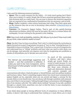 31
I also used the following resources/websites:
•	 Quora: This is a great resource for the Valley — it’s truly navel-gazing, but if that’s
what you’re doing, it’s useful. People like DJ have answered questions about what a
Data Scientist does on a daily basis. You can start to discern the technical capacities
that are required of you, mathematical foundations that are necessary, and so forth.
•	 Blogs: Zipfian Academy, a data science bootcamp, had a blog. They had a great post
on the resources they saw as core to becoming a data scientist: A Practical Intro to
Data Science
•	 Coursera: I’m Coursera’s biggest fanboy. They’re part of this quietly-brewing
educational revolution, which will soon be less quiet. My story is a tremor before the
earthquake, I’m just waiting for the ground to start shaking.
DSH: How much math (probability, statistics, ML) did you try to learn? How much math
do you think a data scientist needs to know?
Clare: You don’t have to know everything.That’s why I’ve tried to keep the curriculum so
tightly focused on its goal. Programmers are great at “just-in-time” learning because it’s
impossible to know everything.That’s a great trait.If you have a core set of competencies
and understand how to “debug” problems and learn what you need to solve them, you
can do damage. And naturally, you improve over time by recognizing new problems as
chunks of old problems you’ve already seen and solved.
So much of this curriculum
is abstract, and that’s where
people get scared. People are
scared of math because it’s not
applied in our education system.
But those scary elements of
math and abstraction diminish
with concrete examples and
conversationswithothers.Ihadafewphone-a-friendlifelines,andIateupKhanAcademy
and Coursera videos. There’s something magical about how much more communicative
spoken English can be, especially when you can rewind and digest a concept for the
second, third, or even fourth time. You can always talk through a problem with someone
else,even if they’re not an expert.Talking through things is synonymous with debugging.
One of my mentors calls this “the rubber ducky method,” because if you talk a problem
through to a plastic duck, sometimes you start to find the holes in your assumptions.
Then you can plug them up.
If you think about people as having different levels of competency in these different
realms, it doesn’t take long to understand that working as a team allows you to stack
CLARE CORTHELL
The internet was astonishingly supportive and
excited — and that excitement is addictive. It
makes you want to be more transparent, and to
become part of other peoples’ wonder in learning
new things.
 