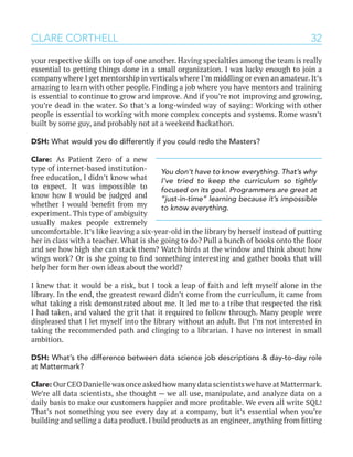 32CLARE CORTHELL
your respective skills on top of one another. Having specialties among the team is really
essential to getting things done in a small organization. I was lucky enough to join a
company where I get mentorship in verticals where I’m middling or even an amateur. It’s
amazing to learn with other people. Finding a job where you have mentors and training
is essential to continue to grow and improve. And if you’re not improving and growing,
you’re dead in the water. So that’s a long-winded way of saying: Working with other
people is essential to working with more complex concepts and systems. Rome wasn’t
built by some guy, and probably not at a weekend hackathon.
DSH: What would you do differently if you could redo the Masters?
Clare: As Patient Zero of a new
type of internet-based institution-
free education, I didn’t know what
to expect. It was impossible to
know how I would be judged and
whether I would benefit from my
experiment. This type of ambiguity
usually makes people extremely
uncomfortable. It’s like leaving a six-year-old in the library by herself instead of putting
her in class with a teacher. What is she going to do? Pull a bunch of books onto the floor
and see how high she can stack them? Watch birds at the window and think about how
wings work? Or is she going to find something interesting and gather books that will
help her form her own ideas about the world?
I knew that it would be a risk, but I took a leap of faith and left myself alone in the
library. In the end, the greatest reward didn’t come from the curriculum, it came from
what taking a risk demonstrated about me. It led me to a tribe that respected the risk
I had taken, and valued the grit that it required to follow through. Many people were
displeased that I let myself into the library without an adult. But I’m not interested in
taking the recommended path and clinging to a librarian. I have no interest in small
ambition.
DSH: What’s the difference between data science job descriptions & day-to-day role
at Mattermark?
Clare: Our CEO Danielle was once asked how many data scientists we have at Mattermark.
We’re all data scientists, she thought — we all use, manipulate, and analyze data on a
daily basis to make our customers happier and more profitable. We even all write SQL!
That’s not something you see every day at a company, but it’s essential when you’re
building and selling a data product. I build products as an engineer, anything from fitting
You don’t have to know everything. That’s why
I’ve tried to keep the curriculum so tightly
focused on its goal. Programmers are great at
“just-in-time” learning because it’s impossible
to know everything.
 