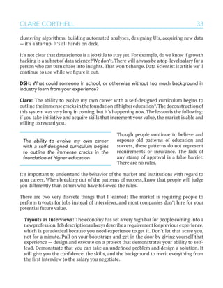33
clustering algorithms, building automated analyses, designing UIs, acquiring new data
— it’s a startup. It’s all hands on deck.
It’s not clear that data science is a job title to stay yet. For example, do we know if growth
hacking is a subset of data science? We don’t. There will always be a top-level salary for a
person who can turn chaos into insights. That won’t change. Data Scientist is a title we’ll
continue to use while we figure it out.
DSH: What could someone in school, or otherwise without too much background in
industry learn from your experience?
Clare: The ability to evolve my own career with a self-designed curriculum begins to
outline the immense cracks in the foundation of higher education*.The deconstruction of
this system was very long in coming, but it’s happening now. The lesson is the following:
if you take initiative and acquire skills that increment your value, the market is able and
willing to reward you.
Though people continue to believe and
espouse old patterns of education and
success, these patterns do not represent
requirements or insurance. The lack of
any stamp of approval is a false barrier.
There are no rules.
It’s important to understand the behavior of the market and institutions with regard to
your career. When breaking out of the patterns of success, know that people will judge
you differently than others who have followed the rules.
There are two very discrete things that I learned: The market is requiring people to
perform tryouts for jobs instead of interviews, and most companies don’t hire for your
potential future value.
Tryouts as Interviews: The economy has set a very high bar for people coming into a
newprofession.Jobdescriptionsalwaysdescribearequirementforpreviousexperience,
which is paradoxical because you need experience to get it. Don’t let that scare you,
not for a minute. Pull on your bootstraps and get in the door by giving yourself that
experience — design and execute on a project that demonstrates your ability to self-
lead. Demonstrate that you can take an undefined problem and design a solution. It
will give you the confidence, the skills, and the background to merit everything from
the first interview to the salary you negotiate.
CLARE CORTHELL
The ability to evolve my own career
with a self-designed curriculum begins
to outline the immense cracks in the
foundation of higher education
 
