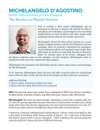 MICHELANGELO D’AGOSTINO
Senior Data Scientist at Civis Analytics
DSH: Can you talk about your career from undergrad to PhD? How did you transition
to data science and data analysis, and what were your various roles afterwards?
Michelangelo: My career has been strange. Sometimes, it feels like a random walk, but
it’s more of a greedy algorithm because every time I’ve had a choice of what to do, I think
about what seems like the best opportunity, the most interesting thing for me to do. It’s
worked out really well even though there hasn’t been this overarching plan.
I started as a Harvard undergrad and studied physics. I always really loved physics, but
I also really loved doing other things outside of physics. So, I took tons of literature
and history classes when I was an undergrad. I liked working in the lab and doing the
research stuff, but I always had lots of different interests.
Prior to working in data science, Michelangelo was an
undergrad at Harvard in physics. He finished his PhD in
astrophysics from Berkeley, and developed a love of working
collaboratively on hard problems with other people while
analyzing neutrino data for the IceCube experiment.
Michelangelo started his data science journey as a senior
analyst in digital analytics with the 2012 Obama re-election
campaign, where he assisted in optimizing the campaign’s
email fundraising efforts and analyzed social media data.
Afterwards, he worked as Lead Data Scientist at Braintree
before he rejoined many of his former colleagues from
the Obama reelection team at Civis Analytics. At Civis Analytics, Michelangelo works on
statistical models and writes software for data analysis.
Michelangelo has travelled to the South Pole and has written about science and technology
for The Economist.
In his interview, Michelangelo shares his story and offers practical advice on transitioning
from a PhD into data science. He also shares his thoughts on data science for social good.
Additional Reading:
1. Physics Today: A physicist reshapes his career
2. Quora: How do I apply data science for social good
The Election as Physical Science
 
