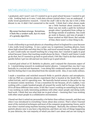 37MICHELANGELO D’AGOSTINO
I graduated, and I wasn’t sure if I wanted to go to grad school because I wanted to get
a job. Looking back on it now, I wish data science existed when I was an undergrad. I
really loved quantitative research. I loved the stuff I did in the lab, but it felt a little
distant to me. It didn’t feel connected to the world. I think that’s what always made
me a little hesitant about research, but
there was not really a path for technical
people when I graduated from college to
do things outside of academia. You could
go work in finance, and tons of people I
know worked on Wall Street. But outside
of that, there wasn’t a clear thing to do.
I took a fellowship to go teach physics at a boarding school in England for a year because
I also really loved teaching. It was a great way to experience teaching physics, learn
about high school kids and what they’re like, and travel around Europe. I really enjoyed
it, and I could really see myself teaching for a long time, but I started to apply to grad
school because I knew that teaching would always be there. I liked it and I knew I could
go do that, but if I wanted to go back to grad school, I felt like I had to do that relatively
quickly before I got too old and just too tired to go to grad school.
I started grad school at UC Berkeley in physics, and I enjoyed the classroom aspect of
it. I started doing research in condensed matter physics. I enjoyed that, too, but I was
basically in a second sub-basement. I was doing this condensed matter research, and I
had this feeling that it was detached from the outside world. Also, it was really solitary.
I made a transition and switched research fields to particle physics and astrophysics.
I did my PhD on a neutrino physics experiment that is located at the South Pole. It’s
called IceCube, and it’s operating now. We basically buried sensors in the polar ice cap
to measure cosmic neutrinos. It was a transition for me because, all of a sudden, I was
working with a couple hundred people all around the world, half in Europe, half in the
US in all these different time zones. It felt like I wasn’t working on something by myself.
I was working on really interesting problems with other smart people and doing really
hard work. I think that was what kept me in grad school — knowing that I was working
with other smart people in a collaborative environment.
I found out that it suited my personality a lot better than solitary research, and that was
when I was introduced to everything I know about data science. That’s when I learned
most of the statistical techniques and most of the computer programming I know, and it
was when I started using machine learning techniques. Basically, the common thing in
particle physics now is you have a big detector, and there are tons of things happening
in your detector, the vast majority of which you don’t care about and are not trying to
My career has been strange. Sometimes,
it feels like a random walk, but it’s more
of a greedy algorithm.
 
