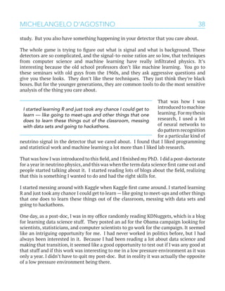 38MICHELANGELO D’AGOSTINO
study. But you also have something happening in your detector that you care about.
The whole game is trying to figure out what is signal and what is background. These
detectors are so complicated, and the signal-to-noise ratios are so low, that techniques
from computer science and machine learning have really infiltrated physics. It’s
interesting because the old school professors don’t like machine learning. You go to
these seminars with old guys from the 1960s, and they ask aggressive questions and
give you these looks. They don’t like these techniques. They just think they’re black
boxes. But for the younger generations, they are common tools to do the most sensitive
analysis of the thing you care about.
That was how I was
introduced to machine
learning. Formythesis
research, I used a lot
of neural networks to
do pattern recognition
for a particular kind of
neutrino signal in the detector that we cared about. I found that I liked programming
and statistical work and machine learning a lot more than I liked lab research.
That was how I was introduced to this field, and I finished my PhD. I did a post-doctorate
for a year in neutrino physics, and this was when the term data science first came out and
people started talking about it. I started reading lots of blogs about the field, realizing
that this is something I wanted to do and had the right skills for.
I started messing around with Kaggle when Kaggle first came around. I started learning
R and just took any chance I could get to learn — like going to meet-ups and other things
that one does to learn these things out of the classroom, messing with data sets and
going to hackathons.
One day, as a post-doc, I was in my office randomly reading KDNuggets, which is a blog
for learning data science stuff. They posted an ad for the Obama campaign looking for
scientists, statisticians, and computer scientists to go work for the campaign. It seemed
like an intriguing opportunity for me. I had never worked in politics before, but I had
always been interested in it. Because I had been reading a lot about data science and
making that transition, it seemed like a good opportunity to test out if I was any good at
that stuff and if this work was interesting to me in a low pressure environment as it was
only a year. I didn’t have to quit my post-doc. But in reality it was actually the opposite
of a low pressure environment being there.
I started learning R and just took any chance I could get to
learn — like going to meet-ups and other things that one
does to learn these things out of the classroom, messing
with data sets and going to hackathons.
 