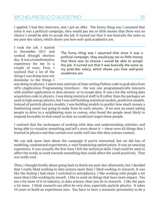 39MICHELANGELO D’AGOSTINO
I applied. I had this interview, and I got an offer. The funny thing was I assumed that
since it was a political campaign, they would pay me so little money that there was no
chance I would be able to accept the job. It turned out that it was basically the same as
my post-doc salary, which shows you how well-paid academics are.
I took the job. I started
in November 2011 and
worked through election
day. Itwasatransformative
experience for me in a
couple of ways. First, I
realized that a lot of the
things I was doing were not
dissimilar to the things I
was doing in physics. I spent tons and tons of time writing Python code to grab data from
APIs (Application Programming Interfaces - the way one programmatically interacts
with another application or data stream) or to scrape data. It was a lot like writing data
acquisition code in physics. I was doing statistical stuff in R rather than the packages we
used in high energy physics, but I was still building statistical models, predictive models.
Instead of particle physics models, I was building models to predict how much money a
fundraising email was going to make from its early returns. If we sent an email asking
people to drive to a neighboring state to canvas, who found the people most likely to
respond favorably to that email so that we could just target those people.
I realized that the techniques of working with data and understanding statistics and
being able to visualize something and tell a story about it — these were all things that I
learned in physics and that carried over really well into this data science context.
We can talk more later about the campaign if you’re interested, but we did lots of
modeling, randomized experiments, e-mail fundraising optimization. It was an amazing
experience. It was actually the first time I felt the technical skills I had could be used to
affect the world, to work towards something that could affect the world positively. That
was really cool.
Then, I thought briefly about going back to finish my post-doc afterwards, but I decided
that I really liked working in data science more than I liked working in research. It was
like the feeling I had when I switched to astrophysics. I like working with people a lot
more than I like working by myself. I like to work on things that have more impact. You
see a lot more of it in industry, in data science, than you do in research. I like the pace
a lot more. I think research can often be very slow, especially particle physics. It takes
10 years to build an experiment now. You have to have a monastic personality to be a
The funny thing was I assumed that since it was a
political campaign, they would pay me so little money
that there was no chance I would be able to accept
the job. It turned out that it was basically the same as
my post-doc salary, which shows you how well-paid
academics are.
 