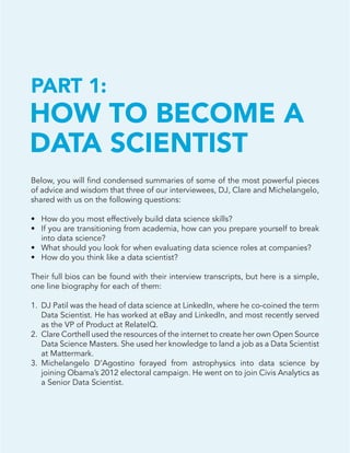 44
Below, you will find condensed summaries of some of the most powerful pieces
of advice and wisdom that three of our interviewees, DJ, Clare and Michelangelo,
shared with us on the following questions:
•	 How do you most effectively build data science skills?
•	 If you are transitioning from academia, how can you prepare yourself to break
into data science?
•	 What should you look for when evaluating data science roles at companies?
•	 How do you think like a data scientist?
Their full bios can be found with their interview transcripts, but here is a simple,
one line biography for each of them:
1.	 DJ Patil was the head of data science at LinkedIn, where he co-coined the term
Data Scientist. He has worked at eBay and LinkedIn, and most recently served
as the VP of Product at RelateIQ.
2.	 Clare Corthell used the resources of the internet to create her own Open Source
Data Science Masters. She used her knowledge to land a job as a Data Scientist
at Mattermark.
3.	 Michelangelo D’Agostino forayed from astrophysics into data science by
joining Obama’s 2012 electoral campaign. He went on to join Civis Analytics as
a Senior Data Scientist.
HOW TO BECOME A
DATA SCIENTIST
PART 1:
 