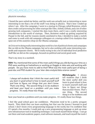 40MICHELANGELO D’AGOSTINO
physicist nowadays.
I found the pace suited me better, and the work was actually just as interesting or more
interesting to me than a lot of the stuff I was doing in physics. That’s how I ended up
where I am. After the campaign, I went to a startup in Chicago called Braintree, which
does credit card processing for other startups like Uber, Airbnb, Github, and a lot of other
growing tech companies. I started the data team there, and it was a really interesting
introduction to the world of startups. Then, Braintree ended up getting acquired by
Paypal in the fall, and for reasons mostly unrelated to that, I decided to make a switch
and come to work with old campaign colleagues at a startup called Civis Analytics that
spun out of the analytics shop on the Obama campaign.
At Civis we’re doing really interesting data work for a lot of political clients and campaigns
like we did on the Obama campaign, but we’re also working with some interesting non-
profit and corporate clients. We’re really trying to do a lot of individual level predictive
stuff like we did on the campaign, focused on political and social good work.
That’s my story in a nutshell.
DSH: You mentioned that some of the most useful things you did during your time as a
PhD were working on hackathons or working on Kaggle or data sets and working with
people. Do you have more to add to that? What was the most useful part of being a
post-doc and PhD student for your later data analysis/data science career?
Michelangelo: I always
tell students that I think
the most useful skill you
learn in grad school is how
to teach yourself stuff and
how to figure out things
that you don’t know. That’s
one thing. The second
thing is to be stubborn and
beat your head on a problem until you make progress. It’s really those two things.
I feel like grad school gave me confidence. Physicists tend to be a pretty arrogant
bunch. They think they can learn anything, but that was the lesson I learned in grad
school. I don’t know every programming language in the world, but I’m confident that
if I spend a few months, I could pick up a new programming language or pick up some
new infrastructure tool or modeling technique. I can teach myself those things. I can go
out there and read academic papers, read software manuals, and teach myself the tools I
I always tell students that I think the most useful skill
you learn in grad school is how to teach yourself stuff
and how to figure out things that you don’t know.
That’s one thing. The second thing is to be stubborn
and beat your head on a problem until you make
progress. It’s really those two things.
 