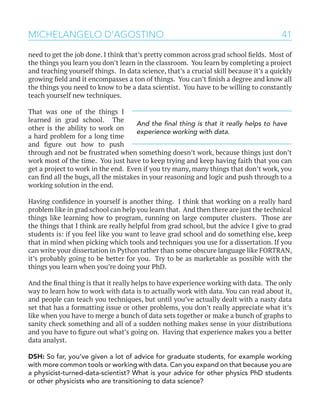 41MICHELANGELO D’AGOSTINO
need to get the job done. I think that’s pretty common across grad school fields. Most of
the things you learn you don’t learn in the classroom. You learn by completing a project
and teaching yourself things. In data science, that’s a crucial skill because it’s a quickly
growing field and it encompasses a ton of things. You can’t finish a degree and know all
the things you need to know to be a data scientist. You have to be willing to constantly
teach yourself new techniques.
That was one of the things I
learned in grad school. The
other is the ability to work on
a hard problem for a long time
and figure out how to push
through and not be frustrated when something doesn’t work, because things just don’t
work most of the time. You just have to keep trying and keep having faith that you can
get a project to work in the end. Even if you try many, many things that don’t work, you
can find all the bugs, all the mistakes in your reasoning and logic and push through to a
working solution in the end.
Having confidence in yourself is another thing. I think that working on a really hard
problem like in grad school can help you learn that. And then there are just the technical
things like learning how to program, running on large computer clusters. Those are
the things that I think are really helpful from grad school, but the advice I give to grad
students is: if you feel like you want to leave grad school and do something else, keep
that in mind when picking which tools and techniques you use for a dissertation. If you
can write your dissertation in Python rather than some obscure language like FORTRAN,
it’s probably going to be better for you. Try to be as marketable as possible with the
things you learn when you’re doing your PhD.
And the final thing is that it really helps to have experience working with data. The only
way to learn how to work with data is to actually work with data. You can read about it,
and people can teach you techniques, but until you’ve actually dealt with a nasty data
set that has a formatting issue or other problems, you don’t really appreciate what it’s
like when you have to merge a bunch of data sets together or make a bunch of graphs to
sanity check something and all of a sudden nothing makes sense in your distributions
and you have to figure out what’s going on. Having that experience makes you a better
data analyst.
DSH: So far, you’ve given a lot of advice for graduate students, for example working
with more common tools or working with data. Can you expand on that because you are
a physicist-turned-data-scientist? What is your advice for other physics PhD students
or other physicists who are transitioning to data science?
And the final thing is that it really helps to have
experience working with data.
 