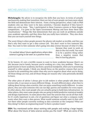 42MICHELANGELO D’AGOSTINO
Michelangelo: My advice is to recognize the skills that you have. In terms of actually
mechanically making that transition, there are lots of ways people can learn more about
the field and demonstrate their interest. From a hiring perspective, when I talk to PhD
students who say they want to be data scientists, I become skeptical if they haven’t
taken any active steps. “Hey, I participated in these Coursera courses or these Kaggle
competitions. I’ve gone to the Open Government Meetup and have done these data
visualizations.” Things like that demonstrate that you can work on problems outside
your academic specialty, and they show that you really have initiative. They also show
that you can teach yourself new things.
The worst thing is when people present the physics job market as terrible, and they say
that’s why they want to get a data science job. You don’t want to hire someone like
that. You want to hire someone who’s going into data science because of what it’s like,
because they want to work on
data in the real world. You want
it to be a positive thing rather
than a negative reason that
they’re leaving physics.
To be honest, it’s not a terrible reason to want to leave academia because there’s no
job, because you’re lonely, because you’re working on a tiny, tiny problem. Those are
good reasons to leave academia, but from a practical standpoint, when you’re presenting
yourself to other people, I think you should focus on the positive reasons that you’re
excited to do something else rather than why you’re negative about what you’re doing.
All those things are true, and all those things are reasons why I also personally decided
to leave.
The other piece of advice I always give to job seekers is when people talk about data
science jobs, it can mean so many different things. At each different place, when they’re
talking about hiring a data scientist, that can mean something totally different. In some
places, they just want someone who can run SQL queries and numbers for every report.
In other places, they want people who are actually going to build data infrastructure. In
other places, they want some people who are going to build predictive statistical models
and design experiments. In some places they want the unicorn that can do all that stuff.
So it’s really important to ask a lot of questions and figure out what a company really
wants when they want a data person. What would someone actually want in that role?
Are there other people currently working as data scientists at the company? What are
they doing? Is there an engineering team? Is there a product team?
DSH: You mentioned earlier about working with people and making a large impact.
What about the future of data science excites you the most? What are some of the
I’m excited about future applications where data
science is going to be seen as a positive force.
 