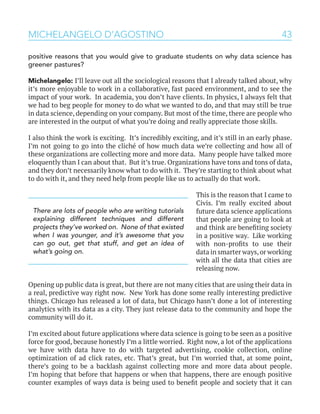 43MICHELANGELO D’AGOSTINO
positive reasons that you would give to graduate students on why data science has
greener pastures?
Michelangelo: I’ll leave out all the sociological reasons that I already talked about, why
it’s more enjoyable to work in a collaborative, fast paced environment, and to see the
impact of your work. In academia, you don’t have clients. In physics, I always felt that
we had to beg people for money to do what we wanted to do, and that may still be true
in data science, depending on your company. But most of the time, there are people who
are interested in the output of what you’re doing and really appreciate those skills.
I also think the work is exciting. It’s incredibly exciting, and it’s still in an early phase.
I’m not going to go into the cliché of how much data we’re collecting and how all of
these organizations are collecting more and more data. Many people have talked more
eloquently than I can about that. But it’s true. Organizations have tons and tons of data,
and they don’t necessarily know what to do with it. They’re starting to think about what
to do with it, and they need help from people like us to actually do that work.
This is the reason that I came to
Civis. I’m really excited about
future data science applications
that people are going to look at
and think are benefiting society
in a positive way. Like working
with non-profits to use their
data in smarter ways,or working
with all the data that cities are
releasing now.
Opening up public data is great, but there are not many cities that are using their data in
a real, predictive way right now. New York has done some really interesting predictive
things. Chicago has released a lot of data, but Chicago hasn’t done a lot of interesting
analytics with its data as a city. They just release data to the community and hope the
community will do it.
I’m excited about future applications where data science is going to be seen as a positive
force for good, because honestly I’m a little worried. Right now, a lot of the applications
we have with data have to do with targeted advertising, cookie collection, online
optimization of ad click rates, etc. That’s great, but I’m worried that, at some point,
there’s going to be a backlash against collecting more and more data about people.
I’m hoping that before that happens or when that happens, there are enough positive
counter examples of ways data is being used to benefit people and society that it can
There are lots of people who are writing tutorials
explaining different techniques and different
projects they’ve worked on. None of that existed
when I was younger, and it’s awesome that you
can go out, get that stuff, and get an idea of
what’s going on.
 
