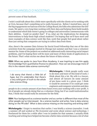 44MICHELANGELO D’AGOSTINO
prevent some of that backlash.
I wish I could talk about this a little more specifically with the clients we’re working with
at Civis, because that’s something we’re really focused on. Before I started here, one of
the big engagements we had was with the College Board,the folks who administer the SAT
exam. We spent a very long time working with their data and helping them build models
to understand which kids weren’t going to colleges and universities commensurate with
their abilities. Could we predict that? If so, what are the implications for designing
interventions to help those high school students? I’m hoping that we’ll have more and
more examples of data science work like that, work that people feel good about rather
than just seeing that companies are trying to collect data from them.
Also, there’s the summer Data Science for Social Good Fellowship that one of the data
scientists from the campaign started in Chicago last summer and that I was a volunteer
mentor for. Some of the projects we worked on addressed really interesting social impact
problems, and I’m hoping there will be more and more of these kinds of applications in
the future. That’s what excites me about the future of data science.
DSH: When we spoke to Jace from Khan Academy, it was inspiring to see him apply
his knowledge from quantitative finance to education. How can we encourage more of
this in the nascent data science community?
Michelangelo: I think people really want
to do more and more of this kind of work. I
think about this a lot. My wife is a lawyer,
and almost all lawyers do some amount
of pro bono work in a given year. I think
it would be awesome if we could get some
engineers and computer scientists and data
people to do a certain amount of pro bono hours every year working with a non-profit. A
lot of people are already doing that as a volunteer thing, but if we could institutionalize
that, I think that would really be awesome for the field.
DSH: Your background as a science teacher and as a writer is different than most of the
other people we’ve interviewed. As a science teacher and writer, how is data science
doing on the PR side? What is data science missing on the teaching and writing side?
Michelangelo: I forgot to mention that earlier. I was briefly a science journalist. I took
a summer off and worked at The Economist and wrote about science and technology. I
freelanced for them for a while after I was in London for that summer. I actually think
teaching and writing have helped me become a better data scientist because a lot of what
I do worry that there’s a little bit of
hype, but it’s undeniable that there’s
a very solid grain of truth to the whole
data science thing.
 