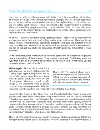 45MICHELANGELO D’AGOSTINO
I do is interact with my colleagues on a daily basis. I teach them new things all the time.
They teach me things. We sit in meetings and look at graphs and talk through algorithms
and techniques, and we ask each other questions. We explain things to each other, and
you tell a story about the data. That’s very similar to the things you do in a classroom
when you’re teaching people something. It’s very similar. When you’re writing about
science, you try to simplify things and explain them to people. Those skills have been
useful for me as a data scientist.
As a field, I think data science is doing a pretty good job. There are so many people who
are blogging about their work and telling stories about their work. There are lots of
people who are writing tutorials explaining different techniques and different projects
they’ve worked on. None of that existed when I was younger, and it’s awesome that
you can go out, get that stuff, and get an idea of what’s going on. I think that is really
awesome.
DSH: Sometimes, when we talk with people who come from an academic background,
they are suspicious of data science. They think of it as a fad. I’m thinking about the
hype that might be behind that or how some people react to it. What would you say
to somebody who thinks it’s a fad?
Michelangelo: First of all, I think it’s a
valid concern. I do worry that data science
is being super hyped up right now. Not by
the people that are doing it or who know
what it’s really about, but there are lots
of companies who want to sell people
things. A few journalists write an article
on something, and everyone else feels like
they need to write an article too. Then, it becomes this big giant thing.
I do worry that there’s a little bit of hype, but it’s undeniable that there’s a very solid
grain of truth to the whole data science thing. We do have lots and lots of data, and we’re
collecting more every day. I can’t imagine that companies and organizations are going
to want to be less efficient in the future about how they reach out to people, about how
they optimize their own operations. I think that trend is going to continue, and they’re
going to want people to help them analyze that data. The skills you need to do that just
don’t come from a single discipline like statistics or computer science. They have all the
interdisciplinary aspects of what people call data science.
This is why I’m excited about more positive examples of data applications. I think the
more positive examples of data science that we have, the more it will help counteract a
This is why I’m excited about more
positive examples of data applications.
I think the more positive examples of
data science that we have, the more it
will help counteract a lot of the hype.
 