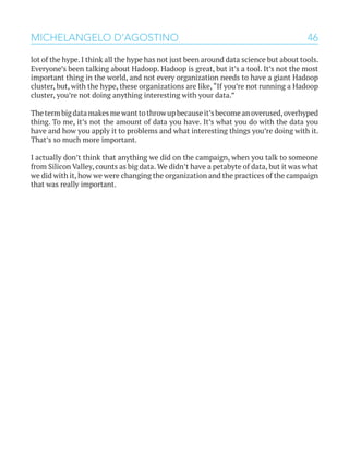 46MICHELANGELO D’AGOSTINO
lot of the hype. I think all the hype has not just been around data science but about tools.
Everyone’s been talking about Hadoop. Hadoop is great, but it’s a tool. It’s not the most
important thing in the world, and not every organization needs to have a giant Hadoop
cluster, but, with the hype, these organizations are like, “If you’re not running a Hadoop
cluster, you’re not doing anything interesting with your data.”
Thetermbigdatamakesmewanttothrowupbecauseit’sbecomeanoverused,overhyped
thing. To me, it’s not the amount of data you have. It’s what you do with the data you
have and how you apply it to problems and what interesting things you’re doing with it.
That’s so much more important.
I actually don’t think that anything we did on the campaign, when you talk to someone
from Silicon Valley, counts as big data. We didn’t have a petabyte of data, but it was what
we did with it, how we were changing the organization and the practices of the campaign
that was really important.
 