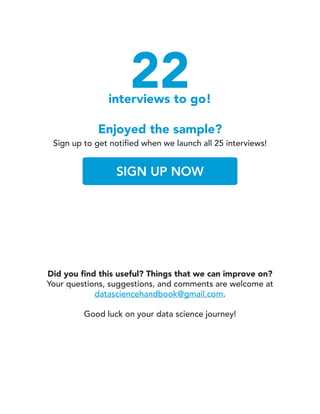 22interviews to go!
Enjoyed the sample?
Sign up to get notified when we launch all 25 interviews!
SIGN UP NOW
Did you find this useful? Things that we can improve on?
Your questions, suggestions, and comments are welcome at
datasciencehandbook@gmail.com.
Good luck on your data science journey!
 