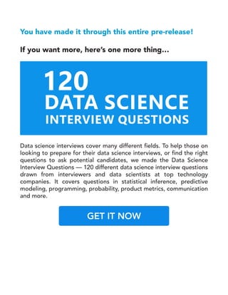 You have made it through this entire pre-release!
If you want more, here’s one more thing…
Data science interviews cover many different fields. To help those on
looking to prepare for their data science interviews, or find the right
questions to ask potential candidates, we made the Data Science
Interview Questions — 120 different data science interview questions
drawn from interviewers and data scientists at top technology
companies. It covers questions in statistical inference, predictive
modeling, programming, probability, product metrics, communication
and more.
GET IT NOW
 