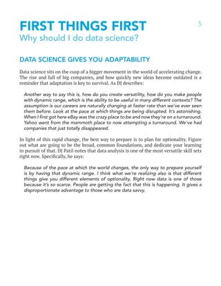 5
FIRST THINGS FIRST
Why should I do data science?
DATA SCIENCE GIVES YOU ADAPTABILITY
Data science sits on the cusp of a bigger movement in the world of accelerating change.
The rise and fall of big companies, and how quickly new ideas become outdated is a
reminder that adaptation is key to survival. As DJ describes:
Another way to say this is, how do you create versatility, how do you make people
with dynamic range, which is the ability to be useful in many different contexts? The
assumption is our careers are naturally changing at faster rate than we’ve ever seen
them before. Look at the pace at which things are being disrupted. It’s astonishing.
When I first got here eBay was the crazy place to be and now they’re on a turnaround.
Yahoo went from the mammoth place to now attempting a turnaround. We’ve had
companies that just totally disappeared.
In light of this rapid change, the best way to prepare is to plan for optionality. Figure
out what are going to be the broad, common foundations, and dedicate your learning
in pursuit of that. DJ Patil notes that data analysis is one of the most versatile skill sets
right now. Specifically, he says:
Because of the pace at which the world changes, the only way to prepare yourself
is by having that dynamic range. I think what we’re realizing also is that different
things give you different elements of optionality. Right now data is one of those
because it’s so scarce. People are getting the fact that this is happening. It gives a
disproportionate advantage to those who are data savvy.
 